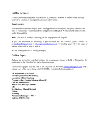 Call for Reviewer
Meethaq welcomes competent academicians to join us as a member of review board. Being a
reviewer is a matter of prestige and personnel achievement.
Requirements:
Hold a doctoral or master degree with a strong publication history in a discipline related to the
field of Humanities. Fluent in academic and professional English Work promptly and correctly
under firm deadline
Note: This work is purely a voluntary job and no payment will be paid
If you are interested in becoming a peer-reviewer for the Meethaq please contact us
at meethaqijh@gmail.com / zahoorgeelani@hotmail.com by sending your CV with areas of
interest you would be able to review.
We are looking forward to hearing from you
Call for Papers
Authors are invited to contribute articles on contemporary issues in field of Humanities for
publication in the ‘Meethaq’ for its forthcoming issues.
The Research papers may be sent as an e-mail in MS Word to meethaqijh@gmail.com and a
printed copy of the paper along with CD/DVD by post at the following address:
Dr. Mohmmad Syed Qadri
Director (Educational Schemes)
(Associate Editor Meethaq)
Peoples welfare Society Srinagar (J and K)
Cell No. 09469684034
Nawakadal, Srinagar 190002
OR
Syed Zahoor Ahmad Geelani
Editor,
Meethaq
Parimpora Srinagar -190017
Cell No. 09419015243
 