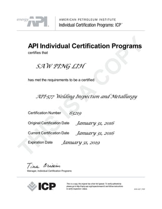 API Individual Certification Programs
certifies that
SAW PING LIH
has met the requirements to be a certified
API-577 Welding Inspection and Metallurgy
Certification Number 63219
Original Certification Date January 31, 2016
Current Certification Date January 31, 2016
Expiration Date January 31, 2019
This is acopy, theoriginal has silver foil typeset. Toverifyauthenticity
pleasegotohttp://myicp.api.org/inspectorsearch/ andfollowinstructions
toverifyinspectors’ status.
 