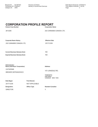 Request ID: 021387543 Province of Ontario Date Report Produced: 2018/03/12
Transaction ID: 67405221 Ministry of Government Services Time Report Produced: 11:52:55
Category ID: UN/E Page: 2
CORPORATION PROFILE REPORT
Ontario Corp Number Corporation Name
2613208 242 CANNABIS CANADA LTD.
Corporate Name History Effective Date
242 CANNABIS CANADA LTD. 2017/12/28
Current Business Name(s) Exist: NO
Expired Business Name(s) Exist: NO
Administrator:
Name (Individual / Corporation) Address
CATHERINE
107 LONSDALE RD.
BREWER DEFRANCESCO
TORONTO
ONTARIO
CANADA M4V 1W4
Date Began First Director
2017/12/28 NOT APPLICABLE
Designation Officer Type Resident Canadian
DIRECTOR Y
 