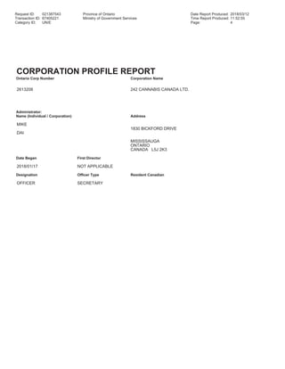 Request ID: 021387543 Province of Ontario Date Report Produced: 2018/03/12
Transaction ID: 67405221 Ministry of Government Services Time Report Produced: 11:52:55
Category ID: UN/E Page: 4
CORPORATION PROFILE REPORT
Ontario Corp Number Corporation Name
2613208 242 CANNABIS CANADA LTD.
Administrator:
Name (Individual / Corporation) Address
MIKE
1830 BICKFORD DRIVE
DAI
MISSISSAUGA
ONTARIO
CANADA L5J 2K3
Date Began First Director
2018/01/17 NOT APPLICABLE
Designation Officer Type Resident Canadian
OFFICER SECRETARY
 