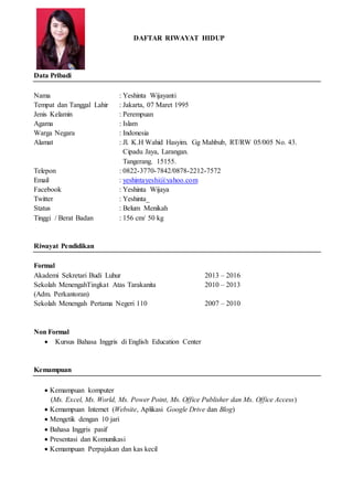DAFTAR RIWAYAT HIDUP
Data Pribadi
Nama : Yeshinta Wijayanti
Tempat dan Tanggal Lahir : Jakarta, 07 Maret 1995
Jenis Kelamin : Perempuan
Agama : Islam
Warga Negara : Indonesia
Alamat : Jl. K.H Wahid Hasyim. Gg Mahbub, RT/RW 05/005 No. 43.
Cipadu Jaya, Larangan.
Tangerang. 15155.
Telepon : 0822-3770-7842/0878-2212-7572
Email : yeshintayeshi@yahoo.com
Facebook : Yeshinta Wijaya
Twitter : Yeshinta_
Status : Belum Menikah
Tinggi / Berat Badan : 156 cm/ 50 kg
Riwayat Pendidikan
Formal
Akademi Sekretari Budi Luhur 2013 – 2016
Sekolah MenengahTingkat Atas Tarakanita 2010 – 2013
(Adm. Perkantoran)
Sekolah Menengah Pertama Negeri 110 2007 – 2010
Non Formal
 Kursus Bahasa Inggris di English Education Center
Kemampuan
 Kemampuan komputer
(Ms. Excel, Ms. World, Ms. Power Point, Ms. Office Publisher dan Ms. Office Access)
 Kemampuan Internet (Website, Aplikasi Google Drive dan Blog)
 Mengetik dengan 10 jari
 Bahasa Inggris pasif
 Presentasi dan Komunikasi
 Kemampuan Perpajakan dan kas kecil
 