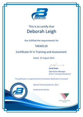 This is to certify that
Deborah Leigh
Has fulfilled the requirements for
Certificate IV in Training and Assessment
07 August 2014
Operations Manager
The qualification is recognised within the Australian Qualifications Framework
2226104
Dated
Certificate No:
National Training Provider No: 32127
Carol Evans
Briston Training & Development
TAE40110
 