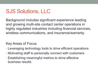 SJS Solutions, LLC
Background includes significant experience leading
and growing multi-site contact center operations in
highly regulated industries including financial services,
wireless communications, and insurance/warranty.
Key Areas of Focus
• Leveraging technology tools to drive efficient operations
• Motivating staff to personally connect with customers
• Establishing meaningful metrics to drive effective
business results
 