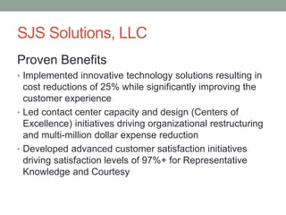 SJS Solutions, LLC
Proven Benefits
• Implemented innovative technology solutions resulting in
cost reductions of 25% while significantly improving the
customer experience
• Led contact center capacity and design (Centers of
Excellence) initiatives driving organizational restructuring
and multi-million dollar expense reduction
• Developed advanced customer satisfaction initiatives
driving satisfaction levels of 97%+ for Representative
Knowledge and Courtesy
 