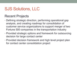 SJS Solutions, LLC
Recent Projects
• Defining strategic direction, performing operational gap
analysis, and creating roadmap for consolidation of
customer service organizations to support merger of two
Fortune 500 companies in the transportation industry
• Provided strategic options and framework for outsourcing
decision for large contact center
• Provided decision framework and high level project plan
for contact center consolidation project
 