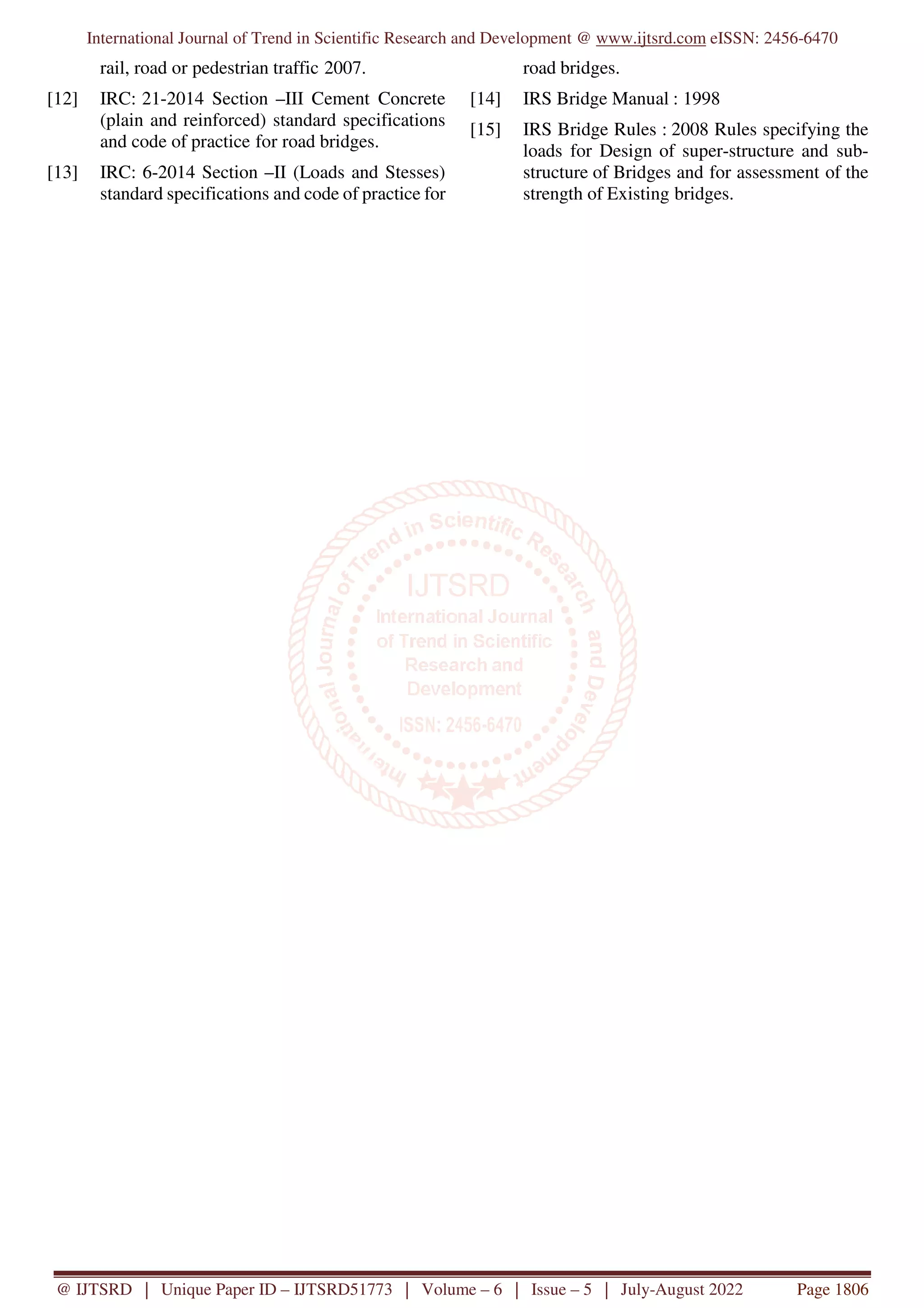 International Journal of Trend in Scientific Research and Development @ www.ijtsrd.com eISSN: 2456-6470
@ IJTSRD | Unique Paper ID – IJTSRD51773 | Volume – 6 | Issue – 5 | July-August 2022 Page 1806
rail, road or pedestrian traffic 2007.
[12] IRC: 21-2014 Section –III Cement Concrete
(plain and reinforced) standard specifications
and code of practice for road bridges.
[13] IRC: 6-2014 Section –II (Loads and Stesses)
standard specifications and code of practice for
road bridges.
[14] IRS Bridge Manual : 1998
[15] IRS Bridge Rules : 2008 Rules specifying the
loads for Design of super-structure and sub-
structure of Bridges and for assessment of the
strength of Existing bridges.
 