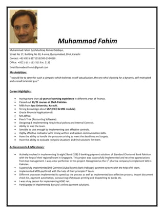Muhammad Fahim
Muhammad Fahim C/o Mushtaq Ahmed Siddiqui,
Street No 17, Building No 30, A-area, Quyyumabad, DHA, Karachi
Contact: +92-0333-3271253/300-3524059
Office: +9221-111-111-511 Ext: 2132
Email:famvvbestfrends@gmail.com
My Ambition:
“I would like to serve for such a company which believes in self-actualization, the one who’s looking for a dynamic, self-motivated
and a result oriented guy.”
Career Highlights:
 Having more than 10 years of working experience in different areas of finance.
 Passed out 13/21 courses of CMA-Pakistan.
 MBA from Iqra University, Karachi.
 Strong knowledge about SAP (FICO & MM module).
 Oracle Financial Applications8i.
 M.S Office.
 Peach Tree (Accounting Software).
 Designing & Implementing new/critical polices and Internal Controls.
 Ability to lead the team.
 Sensible to cost enough by implementing cost effective controls.
 Highly effective motivator with strong written and spoken communication skills.
 Have the ability to handle the pressures arising to meet the deadlines and targets.
 Have the ability to evaluate complex situations and find solutions for them.
Achievements & Milestones:
 Actively involved in implementing Straight2Bank (S2B) E-banking payment solutions of Standard Chartered Bank Pakistan
with the help of their regional team in Singapore. This project was successfully implemented and received appreciations
from top management. I was a star performer in this project. Recognized as the 1
st
pharma company to implement S2B in
Pakistan.
 Successfully implemented DIB-Connect (Dubai Islamic Bank Pakistan) payment system with the help of IT team.
 Implemented MCB-payDirect with the help of their principle IT team.
 Different processes implemented to speed up the process as well as implemented cost effective process, Import document
check list, payment automation, outsourcing of cheques printing and dispatching to banks etc.
 I was a key person for implementing HSBC net.
 Participated in implemented Barclay’s online payment solutions.
 