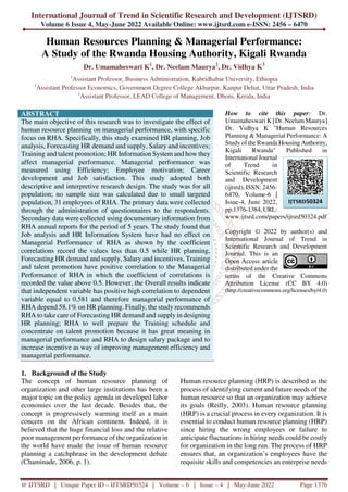 International Journal of Trend in Scientific Research and Development (IJTSRD)
Volume 6 Issue 4, May-June 2022 Available Online: www.ijtsrd.com e-ISSN: 2456 – 6470
@ IJTSRD | Unique Paper ID – IJTSRD50324 | Volume – 6 | Issue – 4 | May-June 2022 Page 1376
Human Resources Planning & Managerial Performance:
A Study of the Rwanda Housing Authority, Kigali Rwanda
Dr. Umamaheswari K1
, Dr. Neelam Maurya2
, Dr. Vidhya K3
1
Assistant Professor, Business Administration, Kabridhabar University, Ethiopia
2
Assistant Professor Economics, Government Degree College Akbarpur, Kanpur Dehat, Uttar Pradesh, India
1
Assistant Professor, LEAD College of Management, Dhoni, Kerala, India
ABSTRACT
The main objective of this research was to investigate the effect of
human resource planning on managerial performance, with specific
focus on RHA. Specifically, this study examined HR planning, Job
analysis, Forecasting HR demand and supply, Salary and incentives;
Training and talent promotion; HR Information System and how they
affect managerial performance. Managerial performance was
measured using Efficiency; Employee motivation; Career
development and Job satisfaction. This study adopted both
descriptive and interpretive research design. The study was for all
population; no sample size was calculated due to small targeted
population, 31 employees of RHA. The primary data were collected
through the administration of questionnaires to the respondents.
Secondary data were collected using documentary information from
RHA annual reports for the period of 5 years. The study found that
Job analysis and HR Information System have had no effect on
Managerial Performance of RHA as shown by the coefficient
correlations record the values less than 0.5 while HR planning,
Forecasting HR demand and supply, Salary and incentives, Training
and talent promotion have positive correlation to the Managerial
Performance of RHA in which the coefficient of correlations is
recorded the value above 0.5. However, the Overall results indicate
that independent variable has positive high correlation to dependent
variable equal to 0.581 and therefore managerial performance of
RHA depend 58.1% on HR planning. Finally, the study recommends
RHA to take care of Forecasting HR demand and supply in designing
HR planning; RHA to well prepare the Training schedule and
concentrate on talent promotion because it has great meaning in
managerial performance and RHA to design salary package and to
increase incentive as way of improving management efficiency and
managerial performance.
How to cite this paper: Dr.
Umamaheswari K | Dr. NeelamMaurya |
Dr. Vidhya K "Human Resources
Planning & Managerial Performance: A
Study of the Rwanda Housing Authority,
Kigali Rwanda" Published in
International Journal
of Trend in
Scientific Research
and Development
(ijtsrd), ISSN: 2456-
6470, Volume-6 |
Issue-4, June 2022,
pp.1376-1384, URL:
www.ijtsrd.com/papers/ijtsrd50324.pdf
Copyright © 2022 by author(s) and
International Journal of Trend in
Scientific Research and Development
Journal. This is an
Open Access article
distributed under the
terms of the Creative Commons
Attribution License (CC BY 4.0)
(http://creativecommons.org/licenses/by/4.0)
1. Background of the Study
The concept of human resource planning of
organization and other large institutions has been a
major topic on the policy agenda in developed labor
economies over the last decade. Besides that, the
concept is progressively warming itself as a main
concern on the African continent. Indeed, it is
believed that the huge financial loss and the relative
poor management performance of the organization in
the world have made the issue of human resource
planning a catchphrase in the development debate
(Chaminade, 2006, p. 1).
Human resource planning (HRP) is described as the
process of identifying current and future needs of the
human resource so that an organization may achieve
its goals (Reilly, 2003). Human resource planning
(HRP) is a crucial process in every organization. It is
essential to conduct human resource planning (HRP)
since hiring the wrong employees or failure to
anticipate fluctuations in hiring needs could be costly
for organization in the long run. The process of HRP
ensures that, an organization’s employees have the
requisite skills and competencies an enterprise needs
IJTSRD50324
 