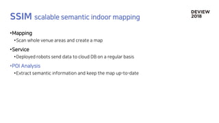 •Mapping
•Scan whole venue areas and create a map
•Service
•Deployed robots send data to cloud DB on a regular basis
•POI Analysis
•Extract semantic information and keep the map up-to-date
 
