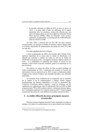 LE PLAN D’AIDE A LA PRESSE ECRITE 2009-2011 631
− la seconde, annoncée au début de 2011 et mise en œuvre en
2012, a eu pour objet d’aider les diffuseurs de la région
parisienne dont les ressources avaient été affectées par une
grève de longue durée au sein d’un dépôt de la Société Presse
Paris Services (SPPS), filiale de Presstalis. Cette mesure,
également exceptionnelle, a concerné près de 8 000 diffuseurs
pour un coût de 12,8 M€.
Au total, l’État a consacré près de 62,6 M€ aux deux mesures
exceptionnelles, soit presque le double du montant consacré depuis 2005
à la mesure structurelle de modernisation des points de vente (33,5 M€
sur sept ans).
Ces aides appellent plusieurs critiques.
L’aide exceptionnelle de 2009 a été accordée dans l’attente d’une
meilleure répartition de la valeur dans la chaîne de distribution. Cet
objectif qui consistait à réduire les coûts au sein de la chaîne de
distribution de la presse écrite - messageries de presse, dépôts et points de
vente – et à rééquilibrer la répartition des marges en faveur de ces
derniers, n’était assorti d’aucune condition quant à sa réalisation et n’a
pas été atteint.
Par ailleurs, en raison des délais de mise au point juridique de
l’aide exceptionnelle de 2011, l’instruction des dossiers et l’octroi des
subventions n’ont pu intervenir qu’en 2012, ce qui a certainement réduit
l’impact d’une mesure d’urgence qui entendait répondre à une difficulté
ponctuelle.
En l’absence d’une évaluation de ces dispositifs, que le ministère
de la culture et de la communication a indiqué vouloir engager
prochainement, les données disponibles à ce jour ne permettent pas
d’observer d’évolution positive majeure : certes les créations ont été
supérieures aux suppressions, mais le solde positif, élevé en 2007 et 2008
(respectivement 750 et 805 créations nettes), a fortement diminué depuis
lors. Il atteignait seulement 361 créations nettes en 2011366
dont la plupart
concernaient des points de vente diffusant un nombre restreint de titres.
C - La faible efficacité des deux principales mesures
structurelles
Plusieurs mesures majeures du plan d’aide, notamment les aides au
portage et les aides à la modernisation, ont eu pour objectif une évolution
366
Données du conseil supérieur des messageries de presse.
Cour des comptes
Rapport public annuel 2013 – février 2013
13 rue Cambon 75100 PARIS CEDEX 01 - tel : 01 42 98 95 00 - www.ccomptes.fr
 