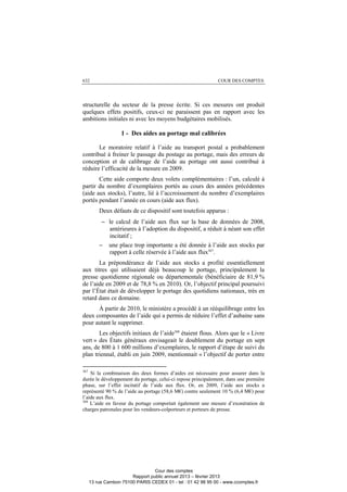 632 COUR DES COMPTES
structurelle du secteur de la presse écrite. Si ces mesures ont produit
quelques effets positifs, ceux-ci ne paraissent pas en rapport avec les
ambitions initiales ni avec les moyens budgétaires mobilisés.
1 - Des aides au portage mal calibrées
Le moratoire relatif à l’aide au transport postal a probablement
contribué à freiner le passage du postage au portage, mais des erreurs de
conception et de calibrage de l’aide au portage ont aussi contribué à
réduire l’efficacité de la mesure en 2009.
Cette aide comporte deux volets complémentaires : l’un, calculé à
partir du nombre d’exemplaires portés au cours des années précédentes
(aide aux stocks), l’autre, lié à l’accroissement du nombre d’exemplaires
portés pendant l’année en cours (aide aux flux).
Deux défauts de ce dispositif sont toutefois apparus :
− le calcul de l’aide aux flux sur la base de données de 2008,
antérieures à l’adoption du dispositif, a réduit à néant son effet
incitatif ;
− une place trop importante a été donnée à l’aide aux stocks par
rapport à celle réservée à l’aide aux flux367
.
La prépondérance de l’aide aux stocks a profité essentiellement
aux titres qui utilisaient déjà beaucoup le portage, principalement la
presse quotidienne régionale ou départementale (bénéficiaire de 81,9 %
de l’aide en 2009 et de 78,8 % en 2010). Or, l’objectif principal poursuivi
par l’État était de développer le portage des quotidiens nationaux, très en
retard dans ce domaine.
À partir de 2010, le ministère a procédé à un rééquilibrage entre les
deux composantes de l’aide qui a permis de réduire l’effet d’aubaine sans
pour autant le supprimer.
Les objectifs initiaux de l’aide368
étaient flous. Alors que le « Livre
vert » des États généraux envisageait le doublement du portage en sept
ans, de 800 à 1 600 millions d’exemplaires, le rapport d’étape de suivi du
plan triennal, établi en juin 2009, mentionnait « l’objectif de porter entre
367
Si la combinaison des deux formes d’aides est nécessaire pour assurer dans la
durée le développement du portage, celui-ci repose principalement, dans une première
phase, sur l’effet incitatif de l’aide aux flux. Or, en 2009, l’aide aux stocks a
représenté 90 % de l’aide au portage (58,6 M€) contre seulement 10 % (6,4 M€) pour
l’aide aux flux.
368
L’aide en faveur du portage comportait également une mesure d’exonération de
charges patronales pour les vendeurs-colporteurs et porteurs de presse.
Cour des comptes
Rapport public annuel 2013 – février 2013
13 rue Cambon 75100 PARIS CEDEX 01 - tel : 01 42 98 95 00 - www.ccomptes.fr
 