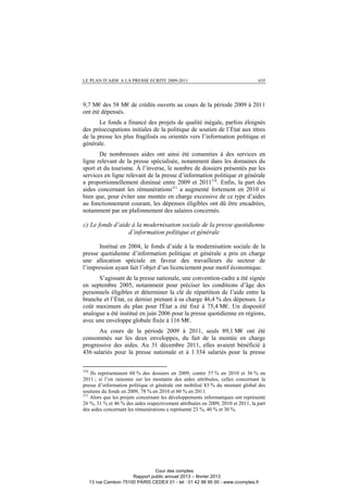 LE PLAN D’AIDE A LA PRESSE ECRITE 2009-2011 635
9,7 M€ des 58 M€ de crédits ouverts au cours de la période 2009 à 2011
ont été dépensés.
Le fonds a financé des projets de qualité inégale, parfois éloignés
des préoccupations initiales de la politique de soutien de l’État aux titres
de la presse les plus fragilisés ou orientés vers l’information politique et
générale.
De nombreuses aides ont ainsi été consenties à des services en
ligne relevant de la presse spécialisée, notamment dans les domaines du
sport et du tourisme. À l’inverse, le nombre de dossiers présentés par les
services en ligne relevant de la presse d’information politique et générale
a proportionnellement diminué entre 2009 et 2011370
. Enfin, la part des
aides concernant les rémunérations371
a augmenté fortement en 2010 si
bien que, pour éviter une montée en charge excessive de ce type d’aides
au fonctionnement courant, les dépenses éligibles ont dû être encadrées,
notamment par un plafonnement des salaires concernés.
c) Le fonds d’aide à la modernisation sociale de la presse quotidienne
d’information politique et générale
Institué en 2004, le fonds d’aide à la modernisation sociale de la
presse quotidienne d’information politique et générale a pris en charge
une allocation spéciale en faveur des travailleurs du secteur de
l’impression ayant fait l’objet d’un licenciement pour motif économique.
S’agissant de la presse nationale, une convention-cadre a été signée
en septembre 2005, notamment pour préciser les conditions d’âge des
personnels éligibles et déterminer la clé de répartition de l’aide entre la
branche et l’État, ce dernier prenant à sa charge 46,4 % des dépenses. Le
coût maximum du plan pour l'État a été fixé à 75,4 M€. Un dispositif
analogue a été institué en juin 2006 pour la presse quotidienne en régions,
avec une enveloppe globale fixée à 116 M€.
Au cours de la période 2009 à 2011, seuls 89,1 M€ ont été
consommés sur les deux enveloppes, du fait de la montée en charge
progressive des aides. Au 31 décembre 2011, elles avaient bénéficié à
436 salariés pour la presse nationale et à 1 334 salariés pour la presse
370
Ils représentaient 60 % des dossiers en 2009, contre 57 % en 2010 et 36 % en
2011 ; si l’on raisonne sur les montants des aides attribuées, celles concernant la
presse d’information politique et générale ont mobilisé 83 % du montant global des
soutiens du fonds en 2009, 78 % en 2010 et 60 % en 2011.
371
Alors que les projets concernant les développements informatiques ont représenté
26 %, 31 % et 46 % des aides respectivement attribuées en 2009, 2010 et 2011, la part
des aides concernant les rémunérations a représenté 23 %, 40 % et 30 %.
Cour des comptes
Rapport public annuel 2013 – février 2013
13 rue Cambon 75100 PARIS CEDEX 01 - tel : 01 42 98 95 00 - www.ccomptes.fr
 