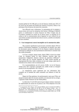 638 COUR DES COMPTES
montant global de 38,3 M€ prévu en loi de finances initiale pour 2012. Il
ne couvre qu’une partie très limitée des soutiens à la presse, même si les
principaux titres de presse devraient être concernés.
Son efficacité reste à démontrer. La présentation de la stratégie à
moyen terme suivie par les entreprises doit inclure l’affichage d’objectifs
précis et conditionnant le soutien financier de l’État. Compte tenu de
l’évolution constante du secteur de la presse écrite, le ministère de la
culture et de la communication devra organiser le suivi effectif de ces
conventions (examen annuel de leur mise en œuvre, contrôle et évaluation
de leurs résultats).
2 - Une transparence encore incomplète sur le montant des aides
Des avancées significatives peuvent être constatées depuis 2010 en
matière d’information budgétaire. La justification au premier euro dans
les documents annexés au projet de loi de finances explicite désormais
clairement la méthode de calcul permettant de déterminer le montant total
des crédits demandés.
La Cour a critiqué, chaque année, depuis 2008, le choix de scinder
l’aide au transport postal en deux dotations inscrites dans des
programmes budgétaires distincts relevant de ministères différents372
,
alors même que les accords tripartites de 2008 avaient procédé au
regroupement des deux aides existantes en une aide unique, gérée par le
ministère de la culture et de la communication.
Ces recommandations ont été suivies d’effet : la loi de finances
initiale pour 2013 regroupe l’ensemble des crédits d’aide au transport
postal au sein du programme 180 « Presse ».
La transparence passe également par une information plus
complète sur le montant des aides consenties aux éditeurs et titres de
presse.
Depuis les États généraux, les professionnels, mais aussi l’État, ont
progressivement admis les lacunes actuelles et la nécessité de les corriger,
s’agissant d’aides financées sur des fonds publics.
Le décret du 13 avril 2012 prévoit que la future instance réunissant
les représentants du secteur de la presse et de l’État disposera d’un état
372
Le programme 180 « Presse » de la mission Médias, pour un montant de 83 M€ en
loi de finances initiale 2008 et de 80 M€ en loi de finances initiale 2012 ; le
programme 134 « Développement des entreprises et de l’emploi » de la mission
Economie pour un montant de 159 M€ en loi de finances initiale 2008 et de 152 M€
en loi de finances initiale 2012.
Cour des comptes
Rapport public annuel 2013 – février 2013
13 rue Cambon 75100 PARIS CEDEX 01 - tel : 01 42 98 95 00 - www.ccomptes.fr
 