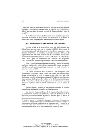 640 COUR DES COMPTES
l’inspection générale des affaires culturelles une mission de préfiguration
consistant à proposer une méthodologie de contrôle et d’évaluation des
aides à la presse. Cette démarche a permis de dégager plusieurs pistes de
travail373
.
Il est désormais urgent de finaliser le cadre méthodologique des
dispositifs de contrôle et d’évaluation afin d’organiser et de mettre en
œuvre, sans délais, les procédures opérationnelles qu’elles exigent.
B - Une réduction trop timide du coût des aides
Le plan d’aide à la presse écrite avait une durée limitée, son
objectif étant de concentrer sur la période 2009-2011 l’attribution de
moyens exceptionnels afin de donner les impulsions nécessaires à des
réformes structurelles. Compte tenu des résultats modestes obtenus et de
la persistance des difficultés économiques du secteur de la presse écrite,
la capacité de l’État à revenir à un niveau d’aide proche de celui observé
avant 2009, après le doublement des dotations du programme
180 « Presse » dans le cadre du plan triennal, constitue un enjeu majeur.
Or si l’évolution budgétaire suivie depuis 2012 permet de constater
une baisse régulière des crédits alloués aux aides à la presse, les rigidités
qui affectent cette politique publique paraissent à ce stade empêcher un
retour au niveau de 2008.
Les crédits ouverts en 2012, au titre de l’aide à la presse (hors
abonnements à l’Agence France Presse), ont connu une diminution par
rapport à ceux ouverts en 2011, en passant de 304,1 M€ à 273 M€. Cette
dotation est toutefois demeurée supérieure de 56 % à celle préexistant aux
États généraux de la presse. De même, la loi de finances initiale pour
2013, à périmètre constant, prévoit la poursuite de la diminution des aides
directes à la presse, celles-ci restent supérieures de 22 % au niveau de
2008.
En fait, plusieurs mesures du plan triennal continuent de produire
leurs effets et la plupart d’entre elles ont été pérennisées.
Les mesures fiscales en faveur de la presse en ligne (exonération
de contribution économique territoriale, extension du bénéfice de la
provision pour investissement, régime du mécénat pour la presse en
373
Renforcer la prise en considération des aspects économiques et financiers des
demandes des entreprises dans le processus d’attribution des subventions ; intégrer les
préoccupations du contrôle tout au long de la gestion des aides ; s’appuyer sur les
conventions-cadres pour développer avec les entreprises les plus soutenues une
analyse partagée et fondée sur des indicateurs mesurant l’impact des aides.
Cour des comptes
Rapport public annuel 2013 – février 2013
13 rue Cambon 75100 PARIS CEDEX 01 - tel : 01 42 98 95 00 - www.ccomptes.fr
 