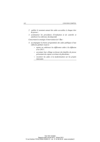 652 COUR DES COMPTES
2. publier le montant annuel des aides accordées à chaque titre
de presse ;
3. systématiser les procédures d’évaluation et de contrôle et
améliorer la cohérence du dispositif.
Concernant la stratégie d’intervention de l’État :
4. accompagner la baisse programmée des aides publiques d’une
réflexion globale visant à :
− mettre en cohérence les différentes aides à la diffusion
d’ici 2015 ;
− accentuer leur ciblage en faveur des familles de presse
présentant des enjeux en termes de pluralisme ;
− recentrer les aides à la modernisation sur les projets
innovants.
Cour des comptes
Rapport public annuel 2013 – février 2013
13 rue Cambon 75100 PARIS CEDEX 01 - tel : 01 42 98 95 00 - www.ccomptes.fr
 