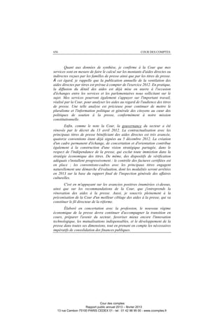 656 COUR DES COMPTES
Quant aux données de synthèse, je confirme à la Cour que mes
services sont en mesure de faire le calcul sur les montants d'aides directes ou
indirectes reçues par les familles de presse ainsi que par les titres de presse.
À cet égard, je rappelle que la publication annuelle de la ventilation des
aides directes par titres est prévue à compter de l'exercice 2012. En pratique,
la diffusion du détail des aides est déjà mise en œuvre à l'occasion
d'échanges entre les services et les parlementaires nous sollicitant sur le
sujet. Mes services pourront également s'appuyer sur l'important travail,
réalisé par la Cour, pour analyser les aides au regard de l'audience des titres
de presse. Une telle analyse est précieuse pour continuer de mettre le
pluralisme et l'information politique et générale des citoyens au cœur des
politiques de soutien à la presse, conformément à notre mission
constitutionnelle.
Enfin, comme le note la Cour, la gouvernance du secteur a été
rénovée par le décret du 13 avril 2012. La contractualisation avec les
principaux titres de presse bénéficiant des aides directes est très avancée,
quatorze conventions étant déjà signées au 5 décembre 2012. La création
d'un cadre permanent d'échange, de concertation et d'orientation contribue
également à la construction d'une vision stratégique partagée, dans le
respect de l'indépendance de la presse, qui exclut toute immixtion dans la
stratégie économique des titres. De même, des dispositifs de vérification
adéquats s'installent progressivement : le contrôle des factures certifiées est
en place ; les conventions-cadres avec les principaux titres engagent
naturellement une démarche d'évaluation, dont les modalités seront arrêtées
en 2013 sur la base du rapport final de l'inspection générale des affaires
culturelles.
C'est en m'appuyant sur les avancées positives énumérées ci-dessus,
ainsi que sur les recommandations de la Cour, que j'entreprends la
rénovation des aides à la presse. Aussi, je souscris pleinement à la
préconisation de la Cour d'un meilleur ciblage des aides à la presse, qui va
constituer le fil directeur de la réforme.
Élaboré en concertation avec la profession, le nouveau régime
économique de la presse devra continuer d'accompagner la transition en
cours, préparer l'avenir du secteur, favoriser mieux encore l'innovation
technologique, les mutualisations indispensables, et le développement de la
presse dans toutes ses dimensions, tout en prenant en compte les nécessaires
impératifs de consolidation des finances publiques.
Cour des comptes
Rapport public annuel 2013 – février 2013
13 rue Cambon 75100 PARIS CEDEX 01 - tel : 01 42 98 95 00 - www.ccomptes.fr
 