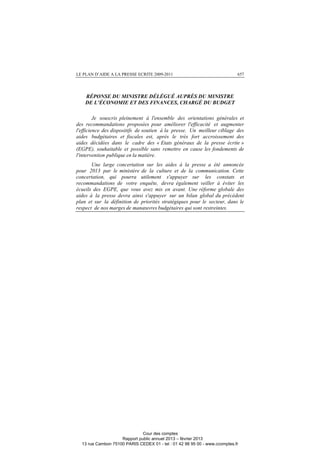 LE PLAN D’AIDE A LA PRESSE ECRITE 2009-2011 657
RÉPONSE DU MINISTRE DÉLÉGUÉ AUPRÈS DU MINISTRE
DE L’ÉCONOMIE ET DES FINANCES, CHARGÉ DU BUDGET
Je souscris pleinement à l'ensemble des orientations générales et
des recommandations proposées pour améliorer l'efficacité et augmenter
l'efficience des dispositifs de soutien à la presse. Un meilleur ciblage des
aides budgétaires et fiscales est, après le très fort accroissement des
aides décidées dans le cadre des « Etats généraux de la presse écrite »
(EGPE), souhaitable et possible sans remettre en cause les fondements de
l'intervention publique en la matière.
Une large concertation sur les aides à la presse a été annoncée
pour 2013 par le ministère de la culture et de la communication. Cette
concertation, qui pourra utilement s'appuyer sur les constats et
recommandations de votre enquête, devra également veiller à éviter les
écueils des EGPE, que vous avez mis en avant. Une réforme globale des
aides à la presse devra ainsi s'appuyer sur un bilan global du précédent
plan et sur la définition de priorités stratégiques pour le secteur, dans le
respect de nos marges de manœuvres budgétaires qui sont restreintes.
Cour des comptes
Rapport public annuel 2013 – février 2013
13 rue Cambon 75100 PARIS CEDEX 01 - tel : 01 42 98 95 00 - www.ccomptes.fr
 