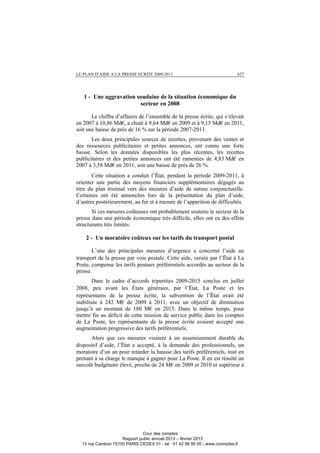 LE PLAN D’AIDE A LA PRESSE ECRITE 2009-2011 627
1 - Une aggravation soudaine de la situation économique du
secteur en 2008
Le chiffre d’affaires de l’ensemble de la presse écrite, qui s’élevait
en 2007 à 10,86 Md€, a chuté à 9,64 Md€ en 2009 et à 9,15 Md€ en 2011,
soit une baisse de près de 16 % sur la période 2007-2011.
Les deux principales sources de recettes, provenant des ventes et
des ressources publicitaires et petites annonces, ont connu une forte
baisse. Selon les données disponibles les plus récentes, les recettes
publicitaires et des petites annonces ont été ramenées de 4,83 Md€ en
2007 à 3,58 Md€ en 2011, soit une baisse de près de 26 %.
Cette situation a conduit l’État, pendant la période 2009-2011, à
orienter une partie des moyens financiers supplémentaires dégagés au
titre du plan triennal vers des mesures d’aide de nature conjoncturelle.
Certaines ont été annoncées lors de la présentation du plan d’aide,
d’autres postérieurement, au fur et à mesure de l’apparition de difficultés.
Si ces mesures coûteuses ont probablement soutenu le secteur de la
presse dans une période économique très difficile, elles ont eu des effets
structurants très limités.
2 - Un moratoire coûteux sur les tarifs du transport postal
L’une des principales mesures d’urgence a concerné l’aide au
transport de la presse par voie postale. Cette aide, versée par l’État à La
Poste, compense les tarifs postaux préférentiels accordés au secteur de la
presse.
Dans le cadre d’accords tripartites 2009-2015 conclus en juillet
2008, peu avant les États généraux, par l’État, La Poste et les
représentants de la presse écrite, la subvention de l’État avait été
stabilisée à 242 M€ de 2009 à 2011, avec un objectif de diminution
jusqu’à un montant de 180 M€ en 2015. Dans le même temps, pour
mettre fin au déficit de cette mission de service public dans les comptes
de La Poste, les représentants de la presse écrite avaient accepté une
augmentation progressive des tarifs préférentiels.
Alors que ces mesures visaient à un assainissement durable du
dispositif d’aide, l’État a accepté, à la demande des professionnels, un
moratoire d’un an pour retarder la hausse des tarifs préférentiels, tout en
prenant à sa charge le manque à gagner pour La Poste. Il en est résulté un
surcoût budgétaire élevé, proche de 24 M€ en 2009 et 2010 et supérieur à
Cour des comptes
Rapport public annuel 2013 – février 2013
13 rue Cambon 75100 PARIS CEDEX 01 - tel : 01 42 98 95 00 - www.ccomptes.fr
 