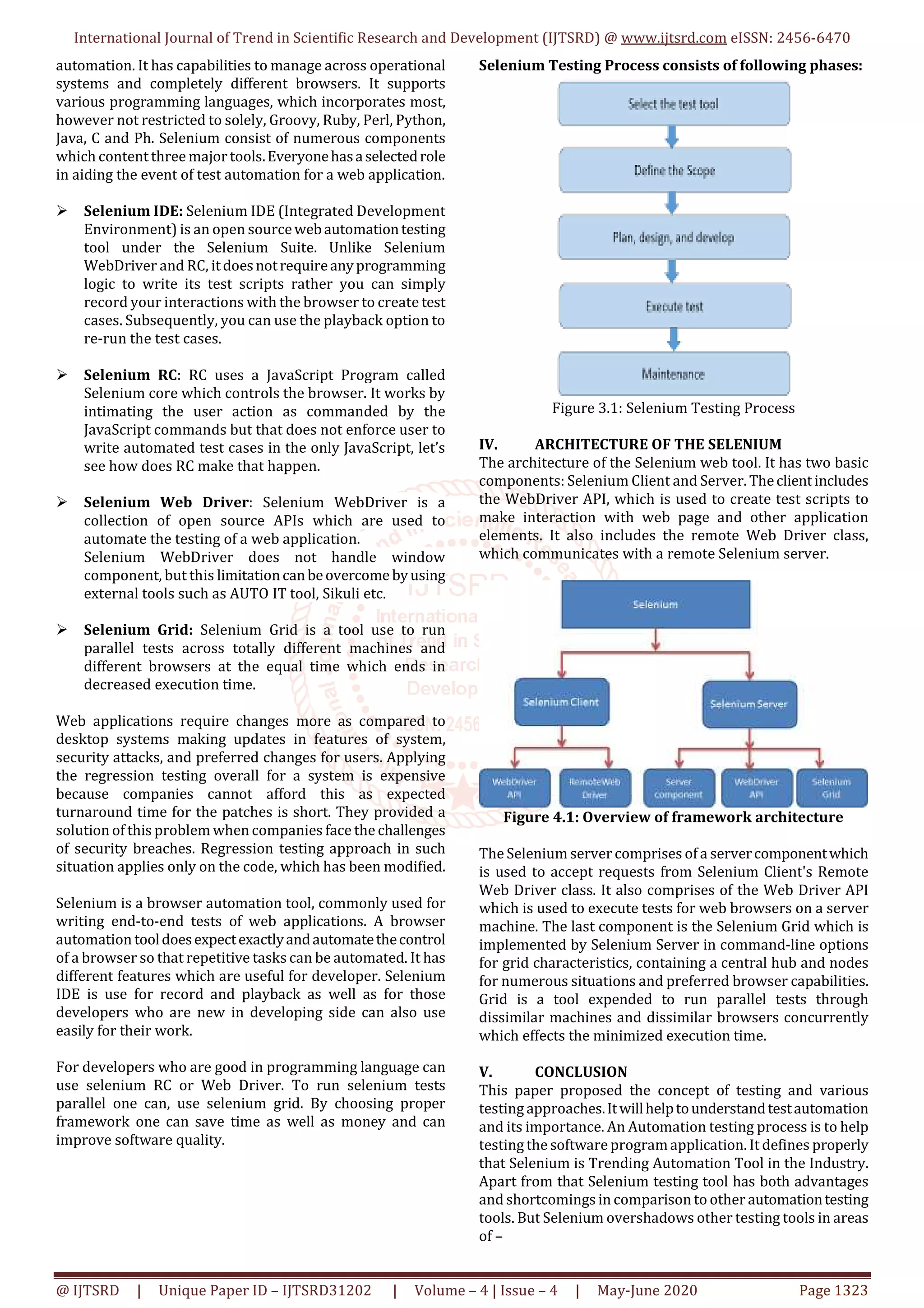 International Journal of Trend in Scientific Research and Development (IJTSRD) @ www.ijtsrd.com eISSN: 2456-6470 @ IJTSRD | Unique Paper ID – IJTSRD31202 | Volume – 4 | Issue – 4 | May-June 2020 Page 1323 automation. It has capabilities to manage across operational systems and completely different browsers. It supports various programming languages, which incorporates most, however not restricted to solely, Groovy, Ruby, Perl, Python, Java, C and Ph. Selenium consist of numerous components which content three major tools.Everyonehasaselectedrole in aiding the event of test automation for a web application. Selenium IDE: Selenium IDE (Integrated Development Environment) is an open sourcewebautomationtesting tool under the Selenium Suite. Unlike Selenium WebDriver and RC, itdoesnotrequireanyprogramming logic to write its test scripts rather you can simply record your interactions with the browser to create test cases. Subsequently, you can use the playback option to re-run the test cases. Selenium RC: RC uses a JavaScript Program called Selenium core which controls the browser. It works by intimating the user action as commanded by the JavaScript commands but that does not enforce user to write automated test cases in the only JavaScript, let’s see how does RC make that happen. Selenium Web Driver: Selenium WebDriver is a collection of open source APIs which are used to automate the testing of a web application. Selenium WebDriver does not handle window component, but this limitationcanbeovercome byusing external tools such as AUTO IT tool, Sikuli etc. Selenium Grid: Selenium Grid is a tool use to run parallel tests across totally different machines and different browsers at the equal time which ends in decreased execution time. Web applications require changes more as compared to desktop systems making updates in features of system, security attacks, and preferred changes for users. Applying the regression testing overall for a system is expensive because companies cannot afford this as expected turnaround time for the patches is short. They provided a solution of this problem when companies face the challenges of security breaches. Regression testing approach in such situation applies only on the code, which has been modified. Selenium is a browser automation tool, commonly used for writing end-to-end tests of web applications. A browser automation tooldoesexpectexactlyandautomatethecontrol of a browser so that repetitive tasks can be automated. It has different features which are useful for developer. Selenium IDE is use for record and playback as well as for those developers who are new in developing side can also use easily for their work. For developers who are good in programming language can use selenium RC or Web Driver. To run selenium tests parallel one can, use selenium grid. By choosing proper framework one can save time as well as money and can improve software quality. Selenium Testing Process consists of following phases: Figure 3.1: Selenium Testing Process IV. ARCHITECTURE OF THE SELENIUM The architecture of the Selenium web tool. It has two basic components: Selenium Client and Server. Theclientincludes the WebDriver API, which is used to create test scripts to make interaction with web page and other application elements. It also includes the remote Web Driver class, which communicates with a remote Selenium server. Figure 4.1: Overview of framework architecture The Selenium server comprises of a servercomponentwhich is used to accept requests from Selenium Client's Remote Web Driver class. It also comprises of the Web Driver API which is used to execute tests for web browsers on a server machine. The last component is the Selenium Grid which is implemented by Selenium Server in command-line options for grid characteristics, containing a central hub and nodes for numerous situations and preferred browser capabilities. Grid is a tool expended to run parallel tests through dissimilar machines and dissimilar browsers concurrently which effects the minimized execution time. V. CONCLUSION This paper proposed the concept of testing and various testing approaches.Itwillhelptounderstandtestautomation and its importance. An Automation testing process is to help testing the software programapplication. It defines properly that Selenium is Trending Automation Tool in the Industry. Apart from that Selenium testing tool has both advantages and shortcomings in comparison to other automationtesting tools. But Selenium overshadows other testing tools in areas of – 