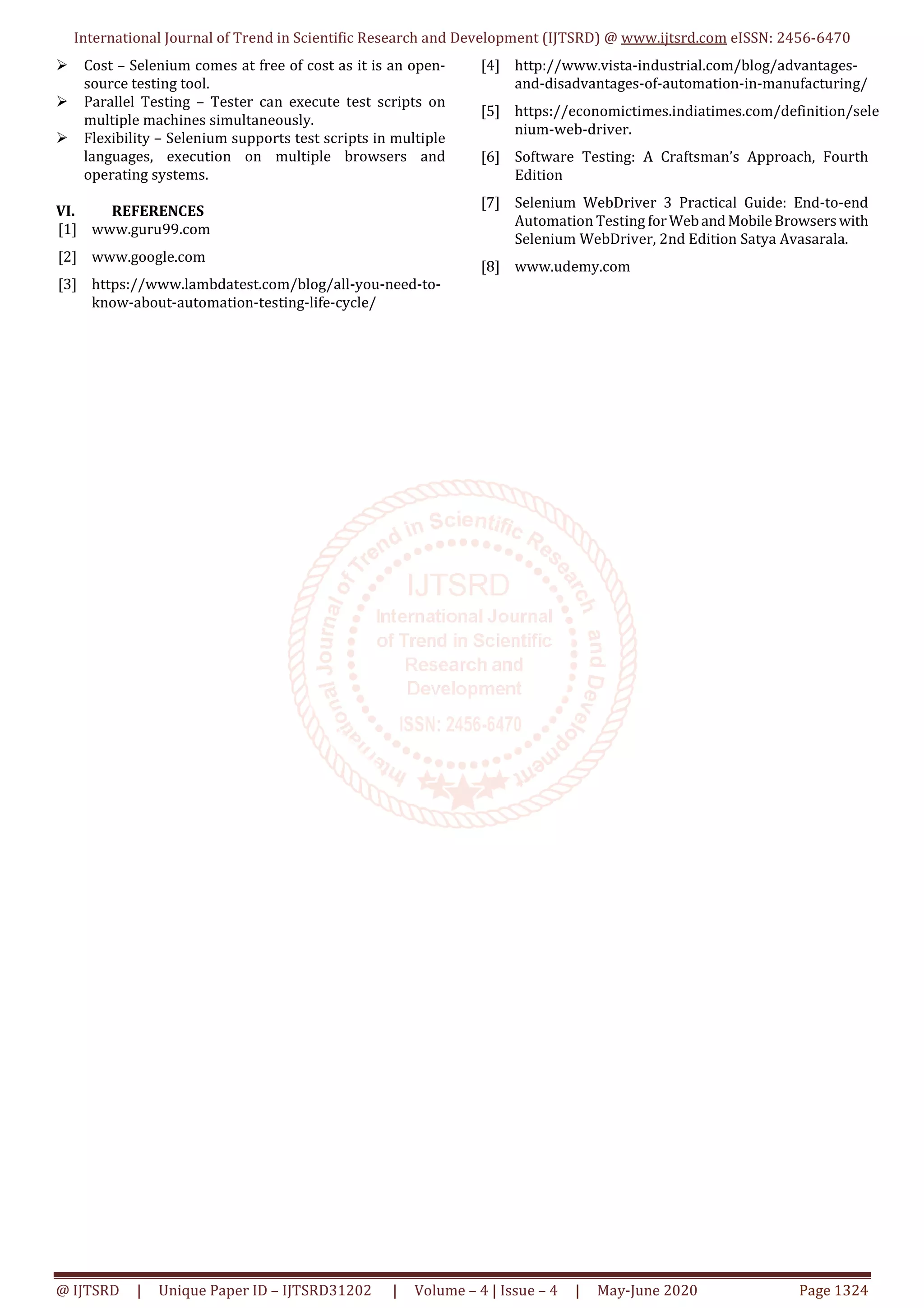 International Journal of Trend in Scientific Research and Development (IJTSRD) @ www.ijtsrd.com eISSN: 2456-6470 @ IJTSRD | Unique Paper ID – IJTSRD31202 | Volume – 4 | Issue – 4 | May-June 2020 Page 1324 Cost – Selenium comes at free of cost as it is an open- source testing tool. Parallel Testing – Tester can execute test scripts on multiple machines simultaneously. Flexibility – Selenium supports test scripts in multiple languages, execution on multiple browsers and operating systems. VI. REFERENCES [1] www.guru99.com [2] www.google.com [3] https://www.lambdatest.com/blog/all-you-need-to- know-about-automation-testing-life-cycle/ [4] http://www.vista-industrial.com/blog/advantages- and-disadvantages-of-automation-in-manufacturing/ [5] https://economictimes.indiatimes.com/definition/sele nium-web-driver. [6] Software Testing: A Craftsman’s Approach, Fourth Edition [7] Selenium WebDriver 3 Practical Guide: End-to-end Automation Testing forWebandMobileBrowserswith Selenium WebDriver, 2nd Edition Satya Avasarala. [8] www.udemy.com 