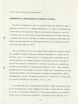 rará el caso de estructuras esqueléticas.
DETERMINACION DEL AMORTIGUAMIENTO EN ESTRUCTURAS EXISTENTES.
Uno de los problemas para tomar en cuenta de manera más adecuada el amorti-
guamiento estructural en los modelos matemáticos es la falta de información con
fiable sobre el amortiguamiento efectivo en estructuras existentes, pues solo
se conocen, como se indicó antes, valores aproximados para distintos materiales
y sistemas constructivos, derivados de algunas investigaciones realizadas para
conocer con mayor precisión el amortiguamiento efectivo de algunas estructuras
en sus distintos modos de vibrar.
Como se mencionó, para ello es necesario hacer pruebas de vibración forzada
con vibradores de masas excéntricas colocados normalmente en la azotea de los
edificios, figs. 3, 4 capaces de girar a velocidad angular controlada con dis-
tintas frecuencias, con objeto de excitar varios modos de vibrar, haciendo un
barrido de frecuencias y definiendo las curvas de resonancia correspondientes,
de donde se puede obtener el amortiguamiento efectivo, fig.5. Como resultados
complementarios de las pruebas de vibración forzada está la obtención de las con
figuraciones modales y de las frecuencias o periodos correspondientes, que se
aprovechan para calibrar los modelos matemáticos de los edificios, reconciliando
los valores calculados con los medidos, ref. 2, 3, 16.
Se ha encontrado que el amortiguamiento asociado a modos superiores es mayor
que el correspondiente al modo fundamental de vibrar o primer modo; por ejemplo,
en la ref. 3 se obtuvieron valores de 3 y 5 °' de amortiguamiento con respecto al
critico para las direcciones transversal y longitudinal de un edificio, en el -
 
