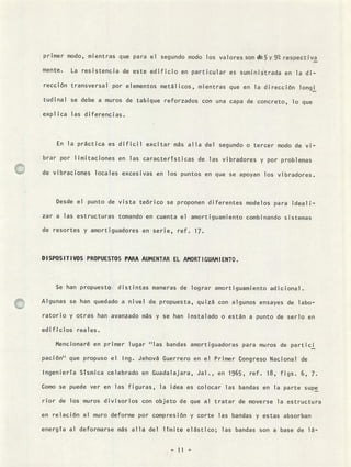 primer modo, mientras que para el segundo modo los valores son de5 y 9% respectiva
mente. La resistencia de este edificio en particular es suministrada en la di-
rección transversal por elementos metálicos, mientras que en la dirección longi
tudinal se debe a muros de tabique reforzados con una capa de concreto, lo que
expl ¡ca las diferencias.
En la práctica es dificil excitar más alla del segundo o tercer modo de vi-
brar por limitaciones en las caractertsticas de las vibradores y por problemas
de vibraciones locales excesivas en los puntos en que se apoyan los vibradores.
Desde el punto de vista teórico se proponen diferentes modelos para ideali-
zar a las estructuras tomando en cuenta el amortiguamiento combinando sistemas
de resortes y amortiguadores en serie, ref. 17.
DISPOSITIVOS PROPUESTOS PARA AUMENTAR EL AMORTIGUAMIENTO.
Se han propuesto distintas maneras de lograr amortiguamiento adicional.
Algunas se han quedado a nivel de propuesta, quizá con algunos ensayes de labo-
ratorio y otras han avanzado más y se han instalado o están a punto de serlo en
edificios reales.
Mencionaré en primer lugar "las bandas amortiguadoras para muros de partici
pación" que propuso el Ing. Jehová Guerrero en el Primer Congreso Nacional de
Ingeniería Sísmica celebrado en Guadalajara, Jal., en 1965, ref. 18, figs. 6, 7.
Como se puede ver en las figuras, la idea es colocar las bandas en la parte supe
rior de los muros divisorios con objeto de que al tratar de moverse la estructura
en relación al muro deforme por compresión y corte las bandas y estas absorban
energía al deformarse más alla del límite elástico; las bandas son a base de lá-
 