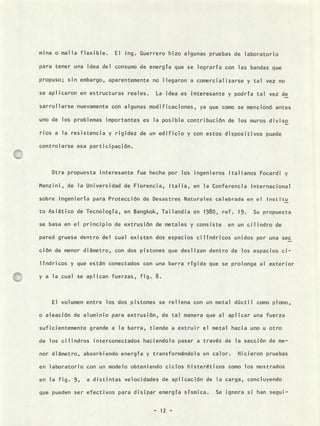 mina o malla flexible. El Ing. Guerrero hizo algunas pruebas de laboratorio
para tener una idea del consumo de energía que se lograría con las bandas que
propuso; sin embargo, aparentemente no llegaron a comercial izarse y tal vez no
se aplicaron en estructuras reales. La idea es interesante y podría tal vez de
sarrollarse nuevamente con algunas modificaciones, ya que como se mencionó antes
uno de los problemas importantes es la posible contribución de los muros diviso
nos a la resistencia y rigidez de un edificio y con estos dispositivos puede
controlarse esa participación.
Otra propuesta interesante fue hecha por los ingenieros italianos Focardi y
Manzini, de la Universidad de Florencia, Italia, en la Conferencia Internacional
sobre Ingeniería para Protección de Desastres Naturales celebrada en el Institu
to Asiático de Tecnología, en Bangkok, Tailandia en 1980, ref. 19. Su propuesta
se basa en el principio de extrusión de metales y consiste en un cilindro de
pared gruesa dentro del cual existen dos espacios cilíndricos unidos por una sec
ción de menor diámetro, con dos pistones que deslizan dentro de los espacios ci-
líndricos y que están conectados con una barra rígida que se prolonga al exterior
y a la cual se aplican fuerzas, fig. 8.
El volumen entre los dos pistones se rellena con un metal dúctil como plomo,
o aleación de aluminio para extrusión, de tal manera que al aplicar una fuerza
suficientemente grande a la barra, tiende a extruir el metal hacia uno u otro
de los cilindros interconectados haciendolo pasar a través de la sección de me-
nor diámetro, absorbiendo energía y transformándola en calor. Hicieron pruebas
en laboratorio con un modelo obteniendo ciclos histeréticos como los mostrados
en la fig. 9, a distintas velocidades de aplicación de la carga, concluyendo
que pueden ser efectivos para disipar energía sísmica. Se ignora si han segui-
- 12 -
 