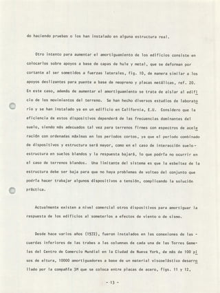 do haciendo pruebas o los han instalado en alguna estructura real
Otro intento para aumentar el amortiguamiento de los edificios consiste en
colocarlos sobre apoyos a base de capas de hule y metal , que se deforman por
cortante al ser sometidos a fuerzas laterales, fig. 10, de manera similar a los
apoyos deslizantes para puente a base de neopreno y placas metálicas, ref. 20.
En este caso, además de aumentar el amortiguamiento se trata de aislar al edifi
cio de los movimientos del terreno. Se han hecho diversos estudios de laborato
rio y se han instalado ya en un edificio en California, E.U. Considero que la
eficiencia de estos dispositivos dependerá de las frecuencias dominantes del
suelo, siendo más adecuados tal vez para terrenos firmes con espectros de acele
ración con ordenadas máximas en los periodos cortos, ya que el periodo combinado
de dispositivos y estructura será mayor, como en el caso de interacción suelo-
estructura en suelos blandos y la respuesta bajará, lo que podría no ocurrir en
el caso de terrenos blandos. Una limitante del sistema es que la esbeltez de la
estructura debe ser baja para que no haya problemas de volteo del conjunto que
podría hacer trabajar algunos dispositivos a tensión, complicando la solución
práctica.
Actualmente existen a nivel comercial otros dispositivos para amortiguar la
respuesta de los edificios al someterlos a efectos de viento o de sismo.
Desde hace varios años (1972), fueron instalados en las conexiones de las -
cuerdas inferiores de las trabes a las columnas de cada una de las Torres Geme-
las del Centro de Comercio Mundial en la Ciudad de Nueva York, de más de 100 pi
sos de altura, 10000 amortiguadores a base de un material viscoelástico desarro
llado por la compañía 3M que se coloca entre placas de acero, figs. 11 y 12,
- 13 -
 