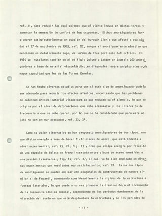 ref. 21, para reducir las oscilaciones que el viento induce en dichas torres y
aumentar la sensación de confort de los ocupantes. Dichos amortiguadores fun-
cionaron satisfactoriamente en ocasión del huracán Gloria que afectó a esa ciu
dad el 27 de septiembre de 1985, ref. 22, aunque el amortiguamiento efectivo que
mencionan es relativamente bajo, del orden de tres porciento del crítico. En
1985 se instalaron también en el edificio Columbia Center en Seattle 260 amorti
guadores a base de material viscoelástico,en diagonales entre un piso yotro,de
mayor capacidad que los de las Torres Gemelas.
Se han hecho diversos estudios para ver si
ser adecuado para reducir los efectos sísmicos
de calentamientodel material viscoelástico que
origina por el nivel de deformaciones que debe
frecuencia a que se debe operar, por lo que se
jeto no serían muy adecuados, ref. 23, 24.
este tipo de amortiguador podría
encontrando que hay problemas
reducen su eficiencia, lo que se
alcanzarse y los intervalos de
ha considerado que para este ob-
Como solución alternativa se han propuesto amortiguadores de dos tipos, uno
que disipa energía a base de hacer fluír placas de acero, que está todavía a
nivel experimental, ref. 25, 26, fig. 13 y otro que disipa energía por fricción
de una especie de balata de freno insertada entre placas de acero sometidas a
una presión transversal, fig. 14, ref. 27, el cual ya ha sido empleado en diver
sos experimentos con resultados muy satisfactorios, ref. 28. Estos dos tipos
de amortiguador se pueden emplear con diagonales de contraventeo de manera si-
milar al de Focardi , aumentando considerablemente la rigidez de la estructura a
fuerzas laterales, lo que puede a su vez provocar la disminución o el ¡ncremento
de la respuesta sísmica inicial, dependiendo de los periodos dominantes de la
vibración del suelo en que esté desplantada la estructura y de los periodos de
- 14 -
 