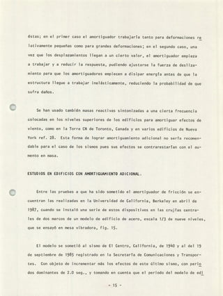 éstas; en el primer caso el amortiguador trabajaría tanto para deformaciones re
lativamente pequefias como para grandes deformaciones; en el segundo caso, una
vez que los desplazamientos llegan a un cierto valor, el amortiguador empieza
a trabajar y a reducir la respuesta, pudiendo ajustarse la fuerza de desliza-
miento para que los amortiguadores empiecen a disipar energía antes de que la
estructura llegue a trabajar inelásticamente, reduciendo la probabilidad de que
sufra daFios.
Se han usado también masas reactivas sintonizadas a una cierta frecuencia
colocadas en los niveles superiores de los edificios para amortiguar efectos de
viento, como en la Torre CN de Toronto, Canada y en varios edificios de Nueva
York ref. 28. Esta forma de lograr amortiguamiento adicional no sería recomen-
dable para el caso de los sismos pues sus efectos se contrarestarían con el au-
mento en masa.
ESTUDIOS EN EDIFICIOS CON AMORTIGUAMIENTO ADICIONAL.
Entre las pruebas a que ha sido sometido el amortiguador de fricción se en-
cuentran las realizadas en la Universidad de California, Berkeley en abril de
1987, cuando se instaló una serie de estos dispositivos en las crujías centra-
les de dos marcos de un modelo de edificio de acero, escala 1/3 de nueve niveles,
que se ensayó en mesa vibradora, fig. 15.
El modelo se sometió al sismo de El Centro, California, de 1940 y al del 19
de septiembre de 1985 registrado en la Secretaría de Comunicaciones y Transpor-
tes. Con objeto de incrementar más los efectos de este último sismo, con peno
dos dominantes de 2.0 seg., y tomando en cuenta que el periodo del modelo de edi
- 15 -
 