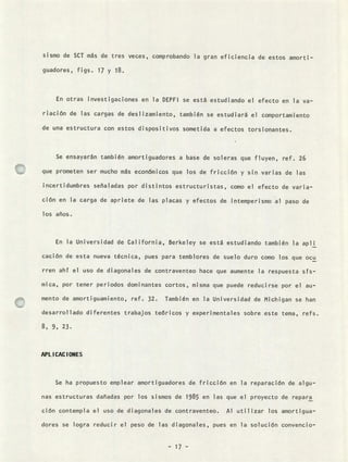 sismo de SCT más de tres veces, comprobando la gran eficiencia de estos amorti-
guadores, figs. 17 y 18.
En otras investigaciones en la DEPFI se está estudiando el efecto en la va-
nación de las cargas de deslizamiento, también se estudiará el comportamiento
de una estructura con estos dispositivos sometida a efectos torsionantes.
Se ensayarán también amortiguadores a base de soleras que fluyen, ref. 26
que prometen ser mucho más económicos que los de fricción y sin varias de las
incertidumbres señaladas por distintos estructuristas, como el efecto de varia-
ción en la carga de apriete de las placas y efectos de intemperismo al paso de
los años.
En la Universidad de California, Berkeley se está estudiando también la apli
cación de esta nueva técnica, pues para temblores de suelo duro como los que ocu
rren ahí el uso de diagonales de contraventeo hace que aumente la respuesta sís-
mica, por tener periodos dominantes cortos, misma que puede reducirse por el au-
mento de amortiguamiento, ref. 32. También en la Universidad de Michigan se han
desarrollado diferentes trabajos teóricos y experimentales sobre este tema, refs.
8, 9, 23.
APLICACIONES
Se ha propuesto emplear amortiguadores de fricción en la reparación de algu-
nas estructuras dañadas por los sismos de 1985 en las que el proyecto de repara
ción contempla el uso de diagonales de contraventeo. Al utilizar los amortigua-
dores se logra reducir el peso de las diagonales, pues en la solución convencio-
- 17 -
 