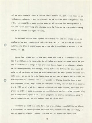nal se hacen trabajar tanto a tensión como a compresión, por lo que resultan re
lativamente robustas, y con los dispositivos de fricción solo trabajarían a ten
sión. La reducción en peso permite absorber el costo de los amortiguadores y
tal vez lograr economías; sin embargo, hasta la fecha no ha sido posible concre
tar su aplicación en ningún edificio.
En Montreal se está construyendo un edificio para una biblioteca en que se
emplearán los amortiguadores de fricción refs. 32, 314. En opinión de algunos
autores este tipo de amortiguador es el que ms desarrollado se encuentra a la
fecha, ref. 35.
Una de las razones por las que hay cierta oposición a la instalación de es-
tos dispositivos en la reparación de edificios o en construcciones nuevas es que
las estructuristas a cargo de los proyectos desean hacer ellos mismos el diseño
de los amortiguadores; sin embargo, no hay suficiente información sobre como di-
señarlos ni catálogos de donde se pueda seleccionar el amortiguador adecuado para
cada caso. Lo que se ha hecho hasta ahora es analizar el modelo del edificio con
acelerogramas-atificiales como el propuesto por Blume, Newmark, Kapur o con
acelerogramas reales, registrados en temblores fuertes, como el del 29 de septiem
bre de 1985 en SCT o el de El Centro, California en 19140 u otros, empleando pro-
gramas de análisis paso a paso,que para edificios de varios niveles consumen tiem
pos de computadora apreciables. Estos programas se emplean normalmente para fi-
nes de investigación, no para diseño, como se indicó antes.
Considero que será necesario dar a los proyectistas la posibilidad de diseñar
y seleccionar los amortiguadores adecuados por procedimientos más sencillos, lo
que aún requiere cierto tiempo; creo que por el momento es importante
- 18 -
 