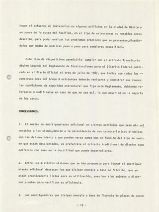 hacer el esfuerzo de instalarlos en algunos edificios en la ciudad de México o
en zonas de la costa del Pacífico, en el tipo de estructuras vulnerables antes
descrito, para poder evaluar los problemas prácticos que se presenten ,diseñán-
dolos por medio de análisis paso a paso para temblores específicos.
Este tipo de dispositivos permitiría cumplir con el artículo Transitorio
décimo segundo del Reglamento de Construcciones para el Distrito Federal publi-
cado en el Diario Oficial el tres de julio de 1987, que indica que todas las --
construcciones del Grupo A existentes deberán revisarse y demostrar que reunen
las condiciones de seguridad estructural que fija este Reglamento, debiendo re-
forzarse o modificarse en caso de que no sea así, lo que ocurrirá en la mayoría
de los casos.
CONCLUS IONES.
El empleo de amortiguamiento adicional en ciertos edificios que sean más vul
nerables a los sismos,debido a la coincidencia de sus características dinámicas
con las del movimiento a que pueden verse sometidos en función del tipo de suelo
en que están desplantados, es preferible al criterio tradicional de diseñar esos
edificios con base en la ductilidad que puede desarrollarse.
Entre los distintos sistemas que se han propuesto para lograr e1 amortigua-
miento adicional destacan los que disipan energía a base de fricción, que ya
están prácticamente listos para su utilización, pues han sido sujetos a diver-
sos pruebas para verificar su eficiencia.
3. Los amortiguadores que disipan energía a base de fluencia de placas de acero
- 19 -
 
