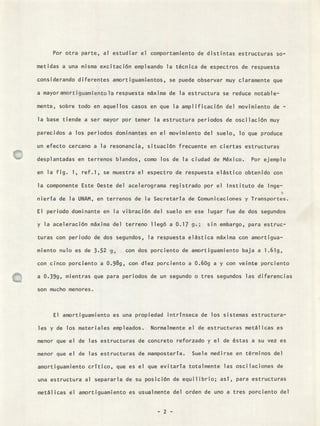 Por otra parte, al estudiar el comportamiento de distintas estructuras so-
metidas a una misma excitación empleando la técnica de espectros de respuesta
considerando diferentes amortiguamientos, se puede observar muy claramente que
a mayoramortiguamientola respuesta máxima de la estructura se reduce notable-
mente, sobre todo en aquellos casos en que la amplificación del movimiento de -
la base tiende a ser mayor por tener la estructura periodos de oscilación muy
parecidos a los periodos dominantes en el movimiento del suelo, lo que produce
un efecto cercano a la resonancia, situación frecuente en ciertas estructuras
desplantadas en terrenos blandos, como los de la ciudad de México. Por ejemplo
en la fig. 1, ref.1, se muestra el espectro de respuesta elástico obtenido con
la componente Este Oeste del acelerograma registrado por el Instituto de Inge-
nierTa de la UNAM, en terrenos de la Secretaria de Comunicaciones y Transportes.
El periodo dominante en la vibración del suelo en ese lugar fue de dos segundos
y la aceleración máxima del terreno llegó a 0.17 g.; sin embargo, para estruc-
turas con periodo de dos segundos, la respuesta elástica máxima con amortigua-
miento nulo es de 3.52 g, con dos porciento de amortiguamiento baja a 1.61g,
con cinco porciento a 0.989, con dtez porciento a 0.609 a y con veinte porciento
a 0.399, mientras que para periodos de un segundo o tres segundos las diferencias
son mucho menores.
El amortiguamiento es una propiedad intrTnseca de los sistemas estructura-
les y de los materiales empleados. Normalmente el de estructuras metálicas es
menor que el de las estructuras de concreto reforzado y el de éstas a su vez es
menor que el de las estructuras de mamposterta. Suele medirse en términos del
amortiguamiento crTtico, que es el que evitarTa totalmente las oscilaciones de
una estructura al separarla de su posición de equilibrio; asT, para estructuras
metálicas el amortiguamiento es usualmente del orden de uno a tres porciento del
- 2 -
 