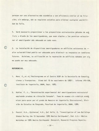 parecen ser una alternativa más económica y con eficiencia similar al de fric-
ción; sin embargo, aún se requieren estudios para eliminar cualquier posibili-
dad de falla.
14• Será necesario proporcionar a los proyectistas estructurales métodos de an
lisis y diseño de los amortiguadores, que sean simples y les permitan seleccio-
nar el amortiguador más adecuado en cada caso.
5. La instalación de dispositivos amortiguadores en edificios existentes de --
alta vulnerabilidad podrTa ser adecuada para disminuir su respuesta en temblores
futuros. Asimismo, su util ización en la reparación de edificios dañados por sis
mo puede ser muy adecuada.
REFERENCIAS.
Mena E., et al, ''Acelerograma en el Centro SCOP de la Secretaría de Comunica
ciones y Transportes. Sismo del 19 de septiembre de 1985''. Informe IPS-1013,
Instituto de Ingeniería, UNAM, Sept. 1985.
Robles F. J., "Determinación experimental del amortiguamiento estructural
empleando pruebas de vibración forzada". Tema de examen sin créditos acádé
micos para optar por el grado de Maestro en Ingeniería (Estructuras), Divi-
sión de Estudios de Posgrado, Facultad de Ingeniería, UNAM, 1986.
Foutch D.A., Hjelmstad K.D., Del Valle E. "Investigation of two Buildings
Shaken During the 19 September 1985 Mexico Earthquake", 2nd. U.S.- México
Workshop on 1985 Mexico Earthquake Research, Research Progress Reports,
- 20 -
 