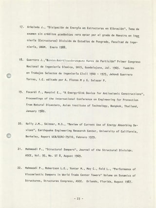 Arboleda J., ''Disipación de Energta en Estructuras en Vibracin'', Tema de
examen sin créditos académios rara optar por el grado de Maestro en Inge
niera (Estructuras) División de Estudios de Posgrado, Facultad de Inge-
niería, UNAM. Enero 1988.
Guerrero J.,'ands Amcrt udoraspr Muros de Partición" Primer Congreso
Nacional de Jngenierta Srsmica, SMIS, Guadalajara, Jal. 1965. También
en Trabajos Selectos de Ingeniería Civil 1940 - 1975, Jehová Guerrero
Torres, I.C. editado por A. Flores M y G. Salazar P.
Focardi F., Manzinf E., "A Energy-Sink Device for Antiseismic Constructions",
Proceedings of the International Conference on Engineering for Protection
from Natural Disasters, Asian Institute of Technology, Bangkok, Thailand,
January 1980.
Kelly J.M., Skinner, M.S., "Review of Current Use of Energy Absorbing Fe-
vices'', Earthquake Engineering Research Center, University of California,
Berkeley, Report UCB/EERC-79/10, Febrero 1979.
Mahmoodi P., "Structural Dampers'', Journal of the Structural Pivision.
ASCE, Vol. 95, No. ST 8, August 1969.
Mahmoodi P., Robertson L.E., Yontar M., Moy C., Feld L., "Performance of
Viscoelastic Dampers in World Trade Center Towers" Volume on Dynamics of
Structures, Structures Congress, ASCE. Orlando, Florida, August 1987.
- 23 -
 