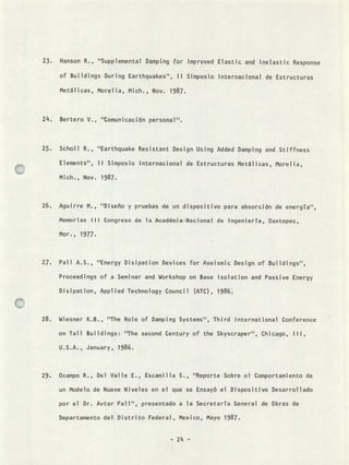 Hanson R., "Supplementat Damping for Improved Elastic and Inelastic Response
of Buildings During Earthquakes", II Simposio Internacional de Estructuras
Metálicas, Morelia, Mich., Nov. 1987.
Bertero V., "Comunicación personal'.
Scholl R., "Earthquake Resistant Design Using Added Damping and Stiffness
Elements", II Simposio Internacional de Estructuras Metálicas, Morelia,
Mich., Nov. 1987.
Aguirre M., tDiseño y pruebas de un dispositivo para absorción de energta",
Memorias III Congreso de la Académia Nacional de Ingenierta, Oaxtepec,
Mor., 1977.
Pall A.S., ''Energy Disipation Devices for Aseismic Design of Buildings",
Proceedings of a Seminar and Workshop on Base Isolation and Passive Energy
Disipation, Applied Technology Council (ATC), 1986.
Wiesner K.B., "The Role of Damping Systems", Third International Conference
on Tali Buildinys: "The second Century of the Skyscraper", Chicago, III,
U.S.A., January, 1986.
Ocampo R., Del Valle E., Escamilla S., "Reporte Sobre el Comportamiento de
un Modelo de Nueve Niveles en el que se Ensayó el Dispositivo Desarrollado
por el Dr. Avtar PalI'', presentado a la Secretarta General de Obras de
Departamento del Distrito Federal, Mexico, Mayo 1987.
- 24 -
 