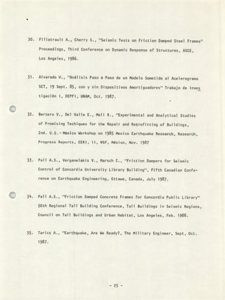 Filiatrault A., Cherry 5., "Seismtc Tests on Friction Damped Steel Frames"
Proceedings, Third Conference on Dynamic Response of Structures, ASCE,
Los Angeles, 1986.
Alvarado W., "Análisis Paso a Paso de un Modelo Sometido al Acelerograma
SCT, 19 Sept. 85, con y sin Dispositivos Amortiguadores" Trabajo de Inves
tigación 1, DEPFI, UNAM, Oct. 1987.
Bertero V., Del Valle E., Meli R., ''Experimental and Analytical Studies
of Promising Techiques for the Repair and Retrofitting of Buijdings,
2nd. U.S. - Mexico Workshop on 1985 Mexico Earthquake ReseaFch, Research,
Progress Reports, EERI, ti, NSF, México, Nov. 1987
Pali A.S., Verganelakis V., Marsch C., "Friction Dampers for Seismic
Control of Concordia University Library Buiiding", Fifth Canadian Confe-
rence on Earthquake Engineering, Ottawa, Canada, July 1987.
Pali A.S., ''Friction Damped Concrete Frames for Concordia Public Library"
50th Regional Tall Building Conference, Tau Buildings in Seismic Regions,
Councii on Tau Buiidings and Urban Habitat, Los Angeles, Feb. 1988.
Tarics A., "Earthquake, Are We Ready?, The Military Engineer, Sept, Oct.
.:
- 25 -
 