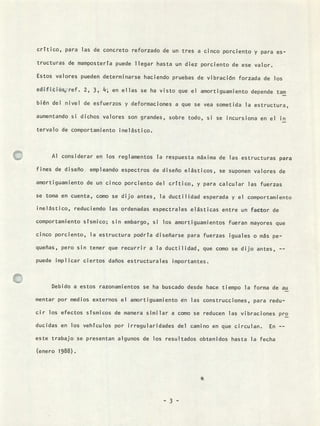 crítico, para las de concreto reforzado de un tres a cinco porciento y para es-
tructuras de mampostería puede llegar hasta un diez porciento de ese valor.
Estos valores pueden determinarse haciendo pruebas de vibración forzada de los
edificios, ref. 2, 3, 14 ; en ellas se ha visto que el amortiguamiento depende tam
bién del nivel de esfuerzos y deformaciones a que se vea sometida la estructura,
aumentando si dichos valores son grandes, sobre todo, si se incursiona en el in
tervalo de comportamiento inelástico.
Al considerar en los reglamentos la respuesta máxima de las estructuras para
fines de diseño empleando espectros de diseño elásticos, se suponen valores de
amortiguamiento de un cinco porciento del crítico, y para calcular las fuerzas
se toma en cuenta, como se dijo antes, la ductilidad esperada y el comportamiento
inelástico, reduciendo las ordenadas espectrales elásticas entre un factor de
comportamiento sísmico; sin embargo, si los amortiguamientos fueran mayores que
cinco porciento, la estructura podría diseñarse para fuerzas iguales o más pe-
queñas, pero sin tener que recurrir a la ductilidad, que como se dijo antes, --
puede implicar ciertos daños estructurales importantes.
Debido a estos razonamientos se ha buscado desde hace tiempo la forma de au
mentar por medios externos el amortiguamiento en las construcciones, para redu-
cir los efectos sísmicos de manera similar a como se reducen las vibraciones pro
ducidas en los vehículos por irregularidades del camino en que circulan. En --
este trabajo se presentan algunos de los resultados obtenidos hasta la fecha
(enero 1988).
- 3 -
 