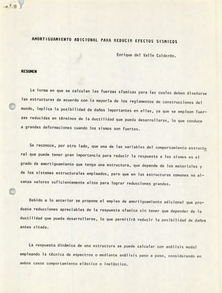 AMORTIGUAMIENTO ADICIONAL PARA REDUCIR EFECTOS SISMLCQS
Enrique del Valle Calderón.
RESUMEN
La forma en que se calculan las fuerzas stsmicas para las cuales deben diseñarse
las estructuras de acuerdo con la mayorTa de los reglamentos de construcciones del
mundo, implica la posibilidad de daños importantes en ellas, ya que se emplean fuer-
zas reducidas en términos de la ductilidad que pueda desarrollarse, lo que conduce
a grandes deformaciones cuando los sismos son fuertes.
Se reconoce, por otro lado, que una de las variables del coniportamiento estructu
ral que puede tener gran importancia para reducir la respuesta a los sismos es el
grado de amortiguamiento que tenga una estructura, que depende de los materiales y
de los sistemas estructurales empleados, pero que en las estructuras comunes no al-
canza valores suficientemente altos para lograr reducciones grandes.
Debido a lo anterior se propone el empleo de amortiguamiento adicional que pro-
duzca reducciones apreciables de la respuesta sísmica sin tener que depender de la
ductilidad que pueda desarrollarse, lo que permitirá reducir la posibilidad de daños
antes citada.
La respuesta dinámica de una estructura se puede calcular con análisis modal
empleando la técnica de espectros o mediante análisis paso a paso, considerando en
ambos casos comportamiento elástico o ¡nelástico.
 