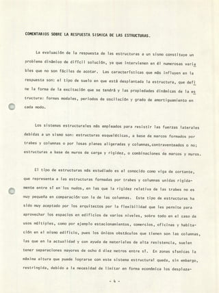 COMENTARIOS SOBRE LA RESPUESTA SISMICA DE LAS ESTRUCTURAS.
La evaluación de la respuesta de las estructuras a un sismo constituye un
problema dinámico de difícil solución, ya que intervienen en él numerosas varia
bies que no son fáciles de acotar. Las características que más influyen en la
respuesta son: el tipo de suelo en que está desplantada la estructura, que defi
ne la forma de la excitación que se tendrá y las propiedades dinámicas de la es
tructura: formas modales, periodos de oscilación y grado de amortiguamiento en
cada modo.
Los sistemas estructurales más empleados para resistir las fuerzas laterales
debidas a un sismo son: estructuras esqueléticas, a base de marcos formados por
trabes y columnas o por losas planas aligeradas y columnas, contraventeados o no;
estructuras a base de muros de carga y rigidez, o combinaciones de marcos y muros.
El tipo de estructuras más estudiado es el conocido como viga de cortante,
que representa a las estructuras formadas por trabes y columnas unidas rigida-
mente entre st en los nudos, en las que la rigidez relativa de las trabes no es
muy pequeña en comparación - con la de las columnas. Este tipo de estructuras ha
sido muy aceptado por los arquitectos por la flexibilidad que les permite para
aprovechar los espacios en edificios de varios niveles, sobre todo en el caso de
usos múltiples, como por ejemplo estacionamientos, comercios, oficinas y habita-
ción en el mismo edificio, pues los únicos obstáculos que tienen son las columnas,
las que en la actualidad y con ayuda de materiales de alta resistencia, suelen
tener separaciones mayores de ocho ó diez metros entre sí. En zonas sísmicas la
máxima altura que puede lograrse con este sistema estructural queda, sin embargo,
restringida, debido a la necesidad de limitar en forma económica los desplaza-
-'4-
 