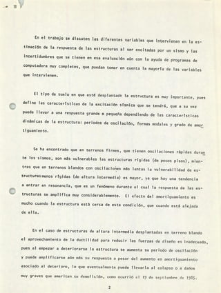 ..10 wV
En el trabajQ se discuten las diferentes variables que intervienen en la es-
timación de la respuesta de las estructuras al ser excitadas por un sismo y las
incertidumbres que se tienen en esa evaluación aún con la ayuda de programas de
computadora muy completos, que puedan tomar en cuenta la mayorta de las variables
que intervienen.
El tipo de suelo en que esté desplantada la estructura es muy importante, pues
define las características de la excitación sísmica que se tendrá, que a su vez
puede llevar a una respuesta grande o pequeña dependiendo de las características
dinámicas de la estructura: períodos de oscilación, formas modales y grado de amor
tiguamiento.
Se ha encontrado que en terrenos firmes, que tienen oscilaciones rápidas duran
te los sismos, son más vulnerables las estructuras rtgidas (de pocos pisos), mien-
tras que en terrenos blandos con oscilaciones más lentas la vulnerabilidad de es-
truct.uasmenos rígidas (de altura ¡ntermedia) es mayor, ya que hay una tendencia
a entrar en resonancia, que es un fenómeno durante el cual la respuesta de las es-
tructuras se amplifica muy considerablemente. El efecto del amortiguamiento es
mucho cuando la estructura está cerca de esta condición, que cuando está alejada
de ella.
En el caso de estructuras de altura intermedia desplantadas en terreno blando
el aprovechamiento de la ductilidad para reducir las fuerzas de diseño es inadecuado,
pues al empezar a deteriorarse la estructura se aumenta su periodo de oscilación
y puede amplificarse aún más su respuesta a pesar del aumento en anlortiguamiento
asociado al deterioro, lo que eventualmente puede llevarla al colapso o a daños
muy graves que ameriten su deinol ición, como ocurrió ci 19 de septiembre de 19 8 5.
2
 