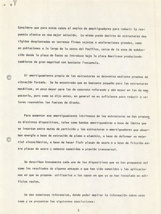u... IT
Considero que para estos casos el empleo de amortiguadores para reducir l res-
puesta sísmica es una mejor solución, Lo mismo puede decirse de estructuras muy
rígidas desplantadas en terrenos firmes sujetas a aceleraciones grandes, como
en poblaciones a lo largo de la costa del Pactfico, cerca de la zona de subduc-
ción donde la placa de Cocos se introduce bajo la placa Americana produciendo
temblores de gran magnitud con bastante írecuencia.
El amortiguamiento propio de las estructuras se determina mediante pruebas de
vibración forzada. Se ha encontrado que es bastante pequeño para las estructuras
metálicas, un poco mayor para las de concreto reforzado y aún mayor en las de main
posterta, pero como se dijo antes, en general no es suficiente para reducir a va-
lores razonables las fuerzas de diseño.
Para aumentar ese amortiguamiento intrinseco de las estructuras se han propues
to distintos dispositivos, tales como bandas amortiguadoras a base de lámina que
se insertan entre muros de partición y las estructuras o amortiguadores que absor-
ben energía a base de extrusión de plomo o aluminio, a base de deformar un mate-
rial viscoelástico, a base de hacer flutr placas de acero o a base de fricción en-
tre placas de acero y asbesto sometidas a presión transversal.
Se describen brevemente cada uno de los dispositivos que se han propuesto ast
como los resultados de algunos ensayes a que han sido sometidos y las aplicacio-
nes en que se propone utilizarlos o los casos en que ya se han instalado en edi-
ficios reales.
Se dan numerosas referencias, donde poder ampliar la información sobre este
tema y se presentan los siguientes concln;iones:
3
 