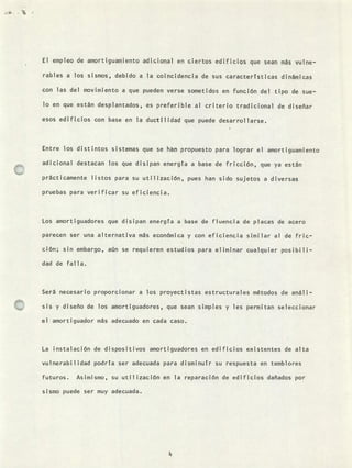 El empleo de amortiguamiento adicional en ciertos edificios c1ue sean nis yulne-
rables a los sismos, debido a la coincidencia de sus características dinámicas
con las del movimiento a que pueden verse sometidos en función del tipo de sue-
lo en que están desplantados, es preferible al criterio tradicional de diseñar
esos edificios con base en la ductilidad que puede desarrollarse.
Entre los distintos sistemas que se hán propuesto para lograr el amortiguamiento
adicional destacan los que disipan energía a base de fricción, que ya están
prácticamente listos para su utilización, pues han sido sujetos a diversas
pruebas para verificar su eficiencia.
Los amortiguadores que disipan energía a base de fuencia de placas de acero
parecen ser una alternativa más económica y con eficiencia similar al de fric-
ción; sin embargo, aún se requieren estudios para eliminar cualquier posibili-
dad de falla.
Será necesario proporcionar a los proyectistas estructurales métodos de análi-
sis y diseño de los amortiguadores, que sean simples y les permitan seleccionar
el amortiguador más adecuado en cada caso.
La instalación de dispositivos amortiguadores en edificios existentes de alta
vulnerabilidad podría ser adecuada para disminuír su respuesta en temblores
futuros. Asimismo, su util ización en la reparación de edificios dañados por
sismo puede ser muy adecuada.
 