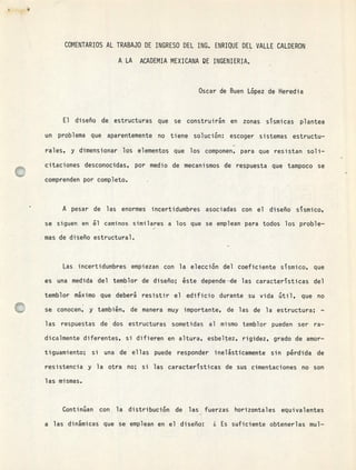 COMENTARIOS AL TRABAJO DE INGRESO DEL ING. ENRIQUE DEL VALLE CALDERON
A LA ACADEMIA MEXICANA DE INGENIERIA.
Oscar de Buen López de Heredia
El diseño de estructuras que se construirán en zonas sTsmicas plantea
un problema que aparentemente no tiene solución: escoger sistemas estructu-
rales, y dimensionar los elementos que los componen, para que resistan soli-
citaciones desconocidas, por medio de mecanismos de respuesta que tampoco se
comprenden por completo.
A pesar de las enormes incertidumbres asociadas con el diseño sísmico,
se siguen en ál caminos similares a los que se emplean para todos los proble-
mas de diseño estructural.
Las incertidumbres empiezan con la elección del coeficiente ssmico, que
es una medida del temblor de diseño; 6ste depende—de las caractersticas del
temblor máximo que deberá resistir el edificio durante su vida útil, que no
se conocen, y también, de manera muy importante, de las de la estructura; -
las respuestas de dos estructuras sometidas al mismo temblor pueden ser ra-
dicalmente diferentes, si difieren en altura, esbeltez, rigidez, grado de amor-
tiguamiento; si una de ellas puede responder inelásticamente sin p&rdida de
resistencia y la otra no; si las caracteristicas de sus cimentaciones no son
las mismas.
Continúan con la distribución de las fuerzas horizontales equivalentes
w
a las dinámicas que se emplean en el diseño: ¿ Es suficiente obtenerlas mul-
 