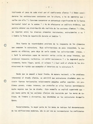 -2-
tiplicando el peso de cada nivel por el coeficiente sísmico ? ¿ Deben consi-
derarse las aceleraciones constantes con la' altura, o ha de suponerse que -
varían con ella ? ¿ Conviene concentrar un porcentaje significativo de la fuerza
horizontal total en la azotea ? ¿ Ha de efectuarse un análisis dinámico, que
permita obtener una distribución ms realista de las acciones sísmicas ? ¿ Cómo
se reparten entre los diversos elementos resistentes, estructurales o no ?
¿ Cambia la forma de repartición durante un temblor ?.
Otra fuente de incertidumbre proviene de la respuesta de los elementos
que componen la estructura. Bajo solicitaciones de poca intensidad, la res-
puesta es elástica, pero deja de serlo cuando las solicitaciones crecen. -
¿ Será la estructura capaz de resistir varios ciclos de carga intensos, que
produzcan respuesta inelástica, sin perder resistencia ? ¿ Se degradará paula-
tinamente, hasta llegar, quizá, al colapso ? ¿ Cual será el efecto de las dis-
minuciones de rigidez que acompañan al deterioro de la estructura ?.
Desde que se empezó a hacer frente, de manera racional, a los problemas
inherentes al diseño sísmico, se advirtió que estructuras diseñadas para re-
sistir fuerzas horizontales relativamente pequeñas podían soportar, sin pro-
blemas graves, sismos intensos, que producían en ellas fuerzas aparentemente
mucho mayores que las de diseño. Esta anomalía se explicó suponiendo que -
una buena parte de las acciones sísmicas era resistida por los muros de ta-
bique, de lindero o divisorios, muy abundantes en las estructuras de aquella
época.
a
Posteriormente, la mayor parte de los muros de tabique fué desapareciendo
de las edificaciones modernas, más no por eso se incrementaron los coeficientes
 