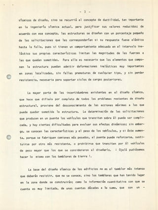 -3-
sismicos de diseño, sino se recurrió al concepto de ductilidad, tan importante
en la ingeniera sismica actual, para justficar sus valores reducidos; de
acuerdo con ese concepto, las estructuras se diseñan con un porcentaje pequeño
de las solicitaciones que les corresponderian si su respuesta fuese elástica
hasta la falla, pues si tienen un comportamiento adecuado en el intervalo me-
lstico sus propias caracteristicas limitan las magnitudes de las fuerzas a
las que quedan sometidas. Para ello es necesario que los elementos que compo-
nen la estructura puedan admitir deformaciones inelsticas muy importantes
en zonas localizadas, sin fallas prematuras de cualquier tipo, y sin perder
resistencia, necesaria para soportar ciclos de cargas posteriores.
La mayor parte de las incertidumbres existentes en el diseño sismico,
que hace que difie'a por completo de todos los problemas restantes de diseño
estructural, proviene del desconocimiento de las acciones máximas a las que
puede quedar sometida la estructura. La determinación de las solicitaciones
que producen en un puente los vehiculos que transitan sobre &l puede ser compli-
cada, y hay ciertas dificultades para evaluar sus efectos dinámicos; sin embar-
go, se conocen las caracteristicas y el peso de los vehiculos, y si éste aumen-
ta, porque se fabriquen camiones ms pesados, el puente puede reforzarse, susti-
tuirse por otro ms resistente, o prohibirse que transiten por l vehiculos
de peso mayor que los que se consideraron al diseñarlo. i Ojalá pudiésemos
hacer lo mismo con los temblores de tierra
La base del diseño sismico de los edificios no es el temblor ms intenso
que deberán resistir, que no se conoce, sino los temblores que han tenido lugar
en la zona donde se construirán; como la información cuantitativa con que se
cuenta es muy limitada, de unas cuantas d&cadas a lo sumo, que son un -
 