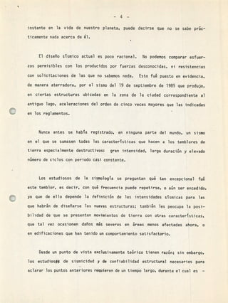 -4-
instante en la vida de nuestro planeta, puede decirse que no se sabe prk-
ticamente nada acerca de él.
El disei90 sTsmico actual es poco racional. No podemos comparar esfuer-
zos permisibles con los producidos por fuerzas desconocidas, ni resistencias
con solicitaciones de las que no sabemos nada. Esto fué puesto en evidencia,
de manera aterradora, por el sismo del 19 de septiembre de 1985 que produjo,
en ciertas estructuras ubicadas en la zona de la ciudad correspondiente al
antiguo lago, aceleraciones del orden de cinco veces mayores que las indicadas
en los reglamentos
Nunca antes se haba registrado, en ninguna parte del mundo, un sismo
en el que se sumasen todas las caractersticas que hacen a los temblores de
tierra especialmente destructivos: gran intensidad, larga duración y elevado
número de ciclos con periodo casi constante.
Los estudiosos de la sismología se preguntan qué tan excepcional fué
este temblor, es decir, con qué frecuencia puede repetirse, o aún ser excedido,
ya que de ello depende la definición de las intensidades ssmicas para las
que habrán de diseñarse las nuevas estructuras; también les peocupa la posi-
bi1dad de que se presenten movimientos de tierra con otras caractersticas,
que tal vez ocasionen daños ms severos en áreas menos afectadas ahora, o
en edificaciones que han tenido un comportamiento satisfactorio.
Desde un punto de vista exclusivamente teórico tienen razón; sin embargo,
los estudiosot de sismicidad y de confiabilidad estructural necesarios para
aclarar los puntos anteriores requieren de un tiempo largo, durante el cual es -
 
