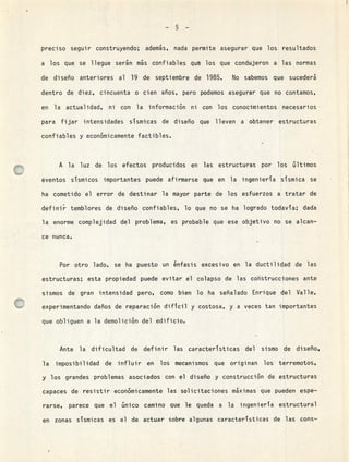 -5-
preciso seguir construyendo; además, nada permite asegurar que los resultados
a los que se llegue serán ms confiables qu los que condujeron a las normas
de diseño anteriores al 19 de septiembre de 1985. No sabemos que sucederá
dentro de diez, cincuenta o cien años, pero podemos asegurar que no contamos,
en la actualidad, ni con la información ni con los conocimientos necesarios
para fijar intensidades sTsmicas de diseño que lleven a obtener estructuras
confiables y económicamente factibles.
A la luz de los efectos producidos en las estructuras por los últimos
eventos sismicos importantes puede afirmarse que en la ingeniera sismica se
ha cometido el error de destinar la mayor parte de los esfuerzos a tratar de
definir temblores de diseño confiables, lo que no se ha logrado todava; dada
la enorme complejidad del problema, es probable que ese objetivo no se alcan-
ce nunca.
Por otro lado, se ha puesto un énfasis excesivo en la ductilidad de las
estructuras; esta propiedad puede evitar el colapso de las construcciones ante
sismos de gran intensidad pero, como bien lo ha señalado Enrique del Valle,
experimentando daños de reparación dificil y costosa, y a veces tan importantes
que obliguen a la demolición del edificio.
Ante la dificultad de definir las caracteristicas del sismo de diseño,
la imposibilidad de influir en los mecanismos que originan los terremotos,
y los grandes problemas asociados con el diseño y construcción de estructuras
capaces de resistir económicamente las solicitaciones máximas que pueden espe-
rarse, parece que el único camino que le queda a la ingenieria estructural
en zonas sismicas es el de actuar sobre algunas caracteristicas de las cons-
19
 