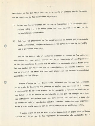 -6-
trucciones en las que hasta ahora no se ha puesto el énfasis debido, buscando
que se cumpla una de las condiciones siguientS:
Evitar que los movimientos del terreno se transmitan a los edificios cons-
truidos sobre él,
o al menos poner una cota superior a la amplitud de
los movimientos transmitidos.
Modificar las propiedades de las construcciones de manera que su respuesta
pueda controlarse, i ndependientemente de las caracterstiCa5 de los temblo-
res a que queden sometidas.
Una de las maneras mós eficientes'de alcanzar el segundo de los objetivos
mencionados es, como señala Enrique del Valle, aumentando el
amortiguamiento
de las construcciones de manera que se reduzca su respuesta sismica hasta nive-
les que puedan ser resistidos con un comportamiento básicamente elástico, sin
que se presenten los daños asociados casi siempre con los niveles de ductilidad
permitidos por los códigos.
Aunque algunos de los dispositivos descritos por Enrique han alcanzado
ya un grado de desarrollo que permite su empleo como auxiliares en el diseño
y construcción de edificios nuevos, en la reparación y refuerzo de construccio-
nes dañadas y en el aumento de resistencia exigido por los códigos para algu-
nas estructuras existentes, creo que para usarlos con confianza y seguridad
se necesitan todava importantes estudios teóricos, investigaciones experimen-
tales y experiencia obtenida con su empleo controlado en edificios reales,
Y estoy seguro de que en esos estudios desempeñará un papel principalsimO
Enrique del Valle, uno de los ingenieros estructurales ms destacados del -
 
